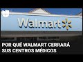 ¿Por qué Walmart cerrará sus centros médicos y quiénes serán los más afectados?